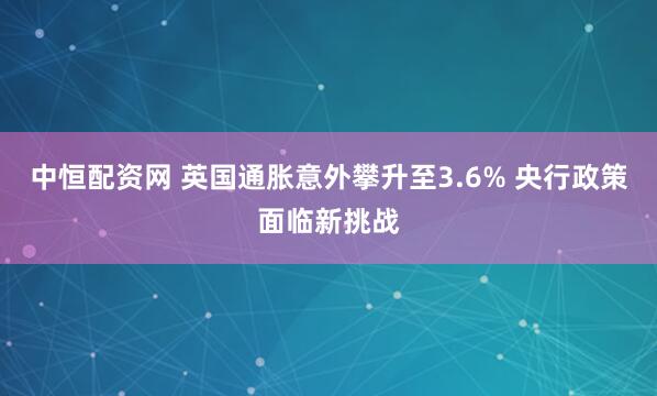 中恒配资网 英国通胀意外攀升至3.6% 央行政策面临新挑战