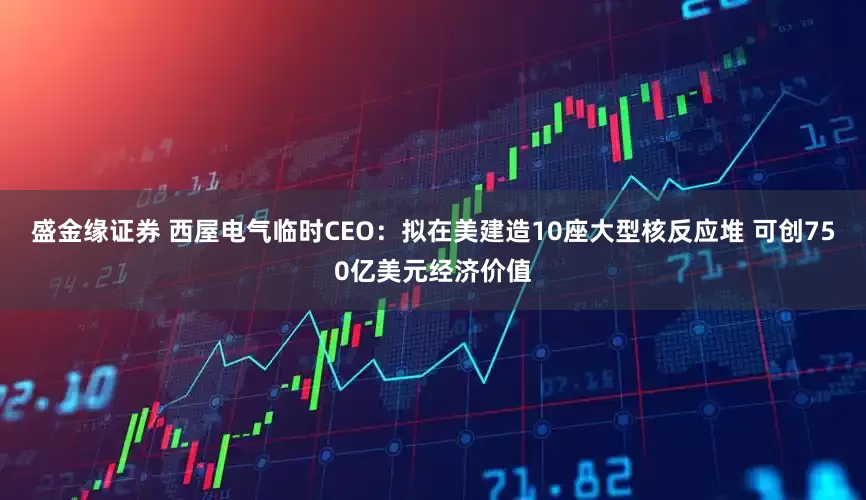 盛金缘证券 西屋电气临时CEO：拟在美建造10座大型核反应堆 可创750亿美元经济价值