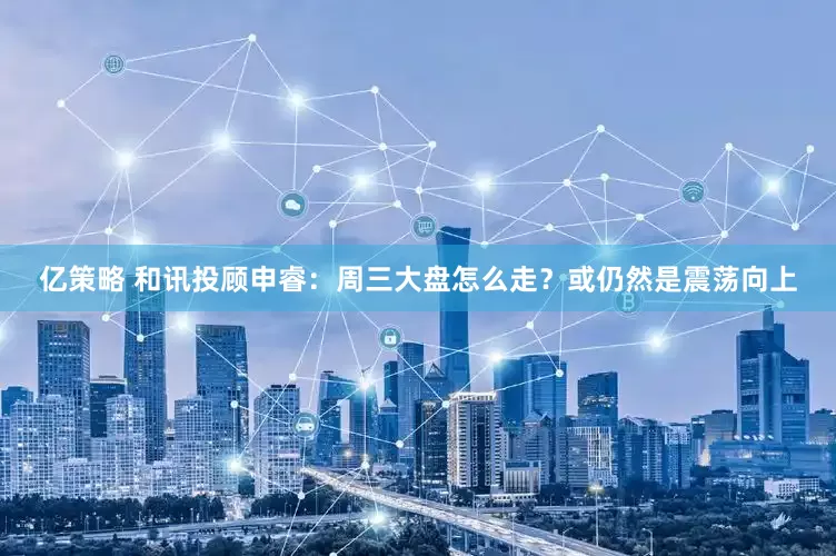 亿策略 和讯投顾申睿：周三大盘怎么走？或仍然是震荡向上