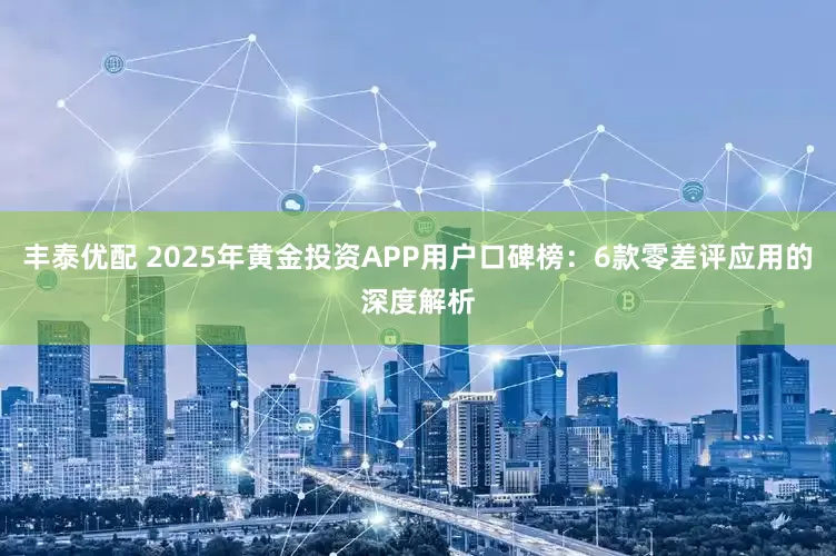 丰泰优配 2025年黄金投资APP用户口碑榜：6款零差评应用的深度解析