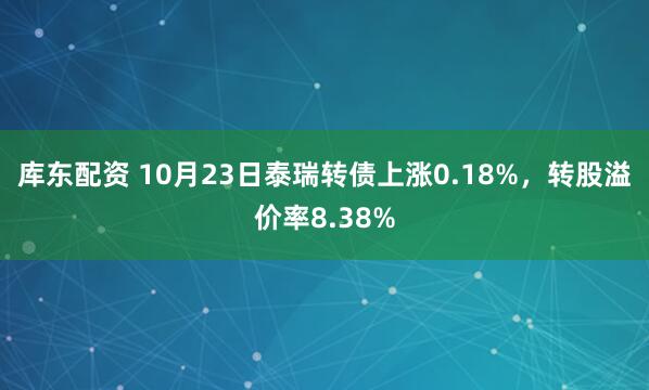 库东配资 10月23日泰瑞转债上涨0.18%，转股溢价率8.38%