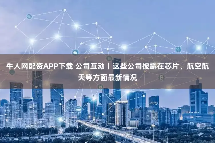 牛人网配资APP下载 公司互动丨这些公司披露在芯片、航空航天等方面最新情况