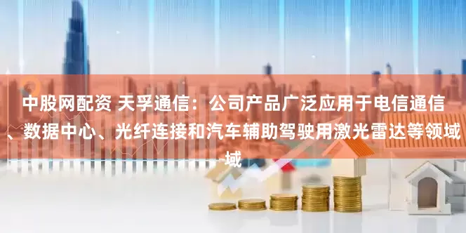 中股网配资 天孚通信：公司产品广泛应用于电信通信、数据中心、光纤连接和汽车辅助驾驶用激光雷达等领域